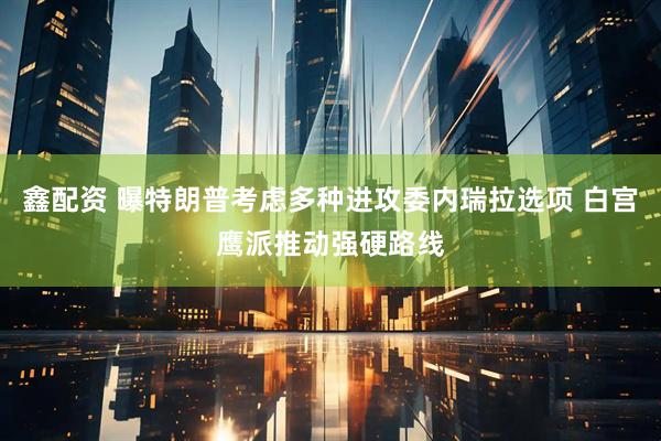 鑫配资 曝特朗普考虑多种进攻委内瑞拉选项 白宫鹰派推动强硬路线