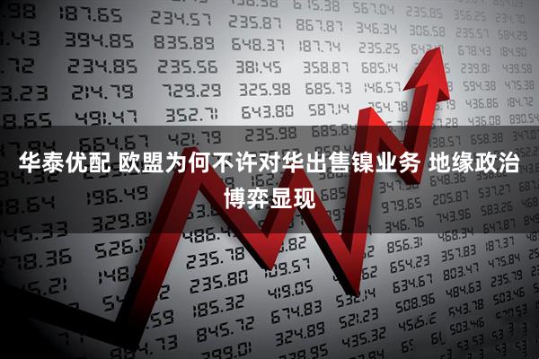 华泰优配 欧盟为何不许对华出售镍业务 地缘政治博弈显现