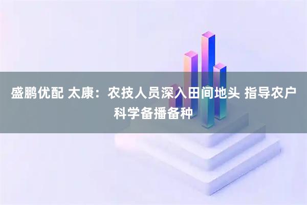 盛鹏优配 太康：农技人员深入田间地头 指导农户科学备播备种