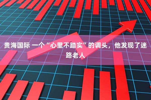 贵海国际 一个“心里不踏实”的调头，他发现了迷路老人