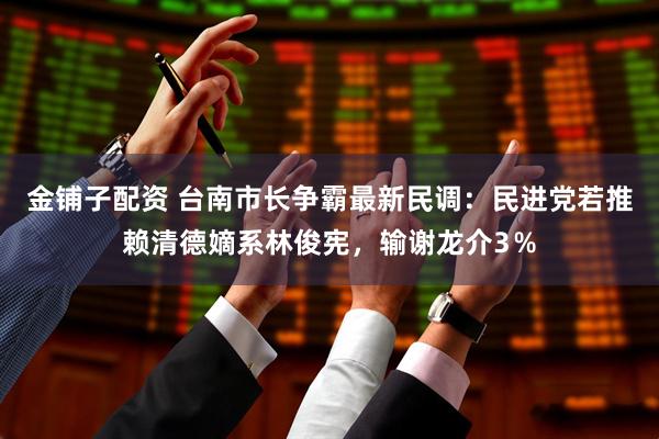金铺子配资 台南市长争霸最新民调：民进党若推赖清德嫡系林俊宪，输谢龙介3％