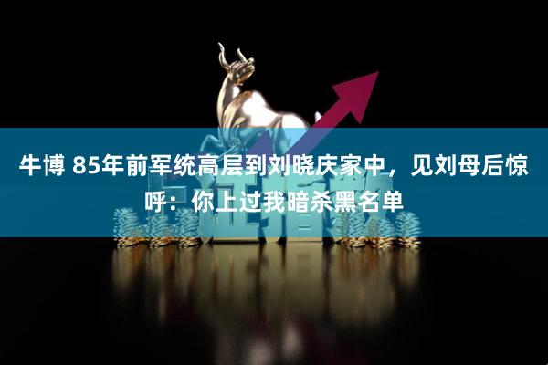 牛博 85年前军统高层到刘晓庆家中，见刘母后惊呼：你上过我暗杀黑名单