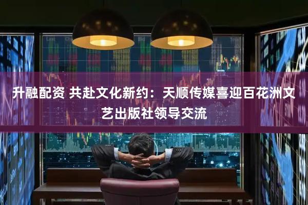 升融配资 共赴文化新约：天顺传媒喜迎百花洲文艺出版社领导交流