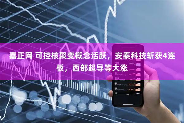 嘉正网 可控核聚变概念活跃，安泰科技斩获4连板，西部超导等大涨