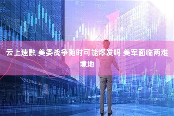 云上速融 美委战争随时可能爆发吗 美军面临两难境地