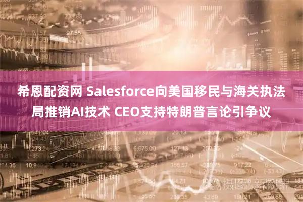 希恩配资网 Salesforce向美国移民与海关执法局推销AI技术 CEO支持特朗普言论引争议