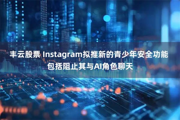 丰云股票 Instagram拟推新的青少年安全功能 包括阻止其与AI角色聊天