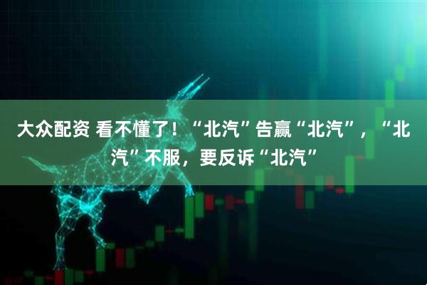 大众配资 看不懂了！“北汽”告赢“北汽”，“北汽”不服，要反诉“北汽”