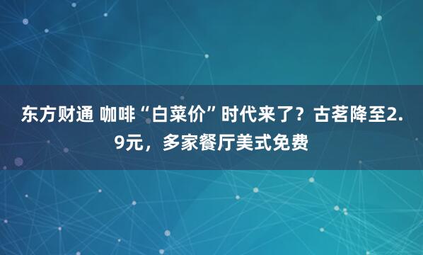 东方财通 咖啡“白菜价”时代来了？古茗降至2.9元，多家餐厅美式免费