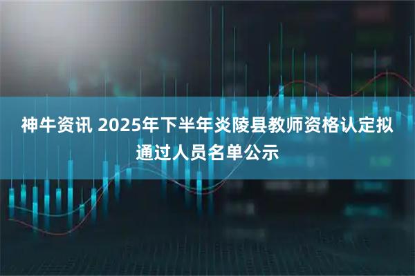 神牛资讯 2025年下半年炎陵县教师资格认定拟通过人员名单公示