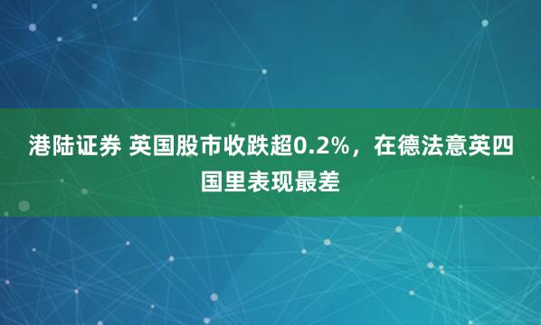港陆证券 英国股市收跌超0.2%，在德法意英四国里表现最差