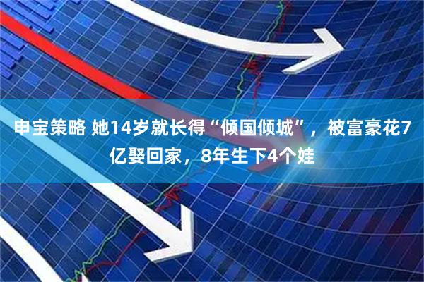 申宝策略 她14岁就长得“倾国倾城”，被富豪花7亿娶回家，8年生下4个娃