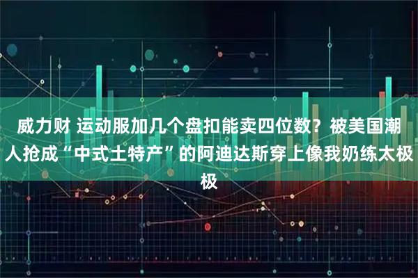 威力财 运动服加几个盘扣能卖四位数？被美国潮人抢成“中式土特产”的阿迪达斯穿上像我奶练太极