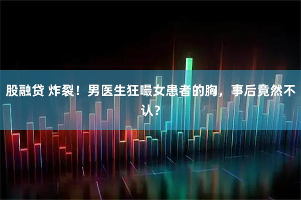 股融贷 炸裂！男医生狂嘬女患者的胸，事后竟然不认？