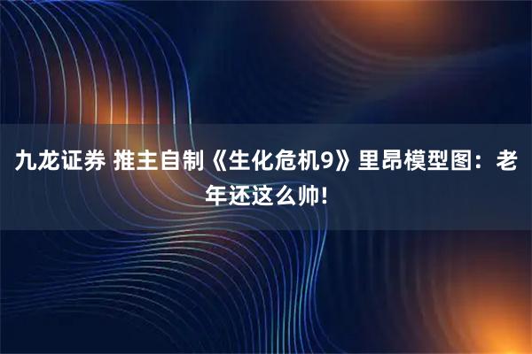 九龙证券 推主自制《生化危机9》里昂模型图：老年还这么帅!