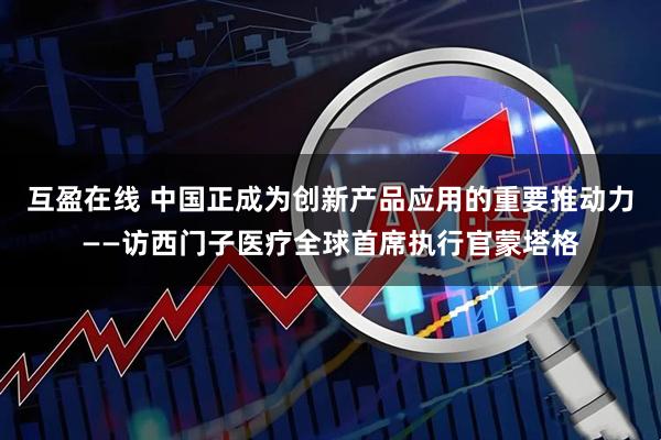 互盈在线 中国正成为创新产品应用的重要推动力——访西门子医疗全球首席执行官蒙塔格