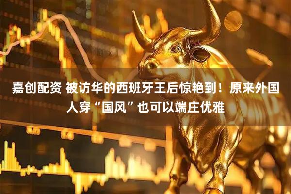 嘉创配资 被访华的西班牙王后惊艳到！原来外国人穿“国风”也可以端庄优雅