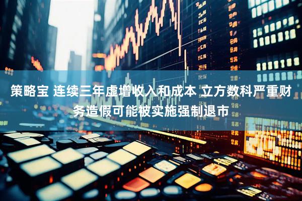 策略宝 连续三年虚增收入和成本 立方数科严重财务造假可能被实施强制退市