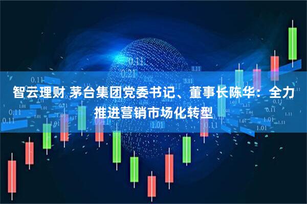 智云理财 茅台集团党委书记、董事长陈华：全力推进营销市场化转型