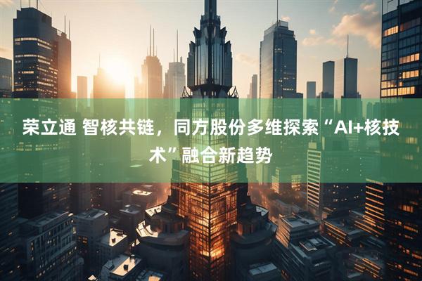 荣立通 智核共链，同方股份多维探索“AI+核技术”融合新趋势