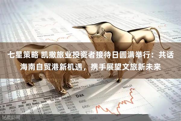 七星策略 凯撒旅业投资者接待日圆满举行：共话海南自贸港新机遇，携手展望文旅新未来