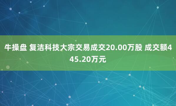 牛操盘 复洁科技大宗交易成交20.00万股 成交额445.20万元