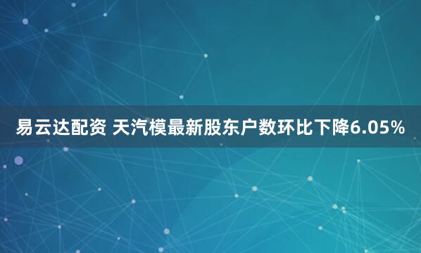 易云达配资 天汽模最新股东户数环比下降6.05%