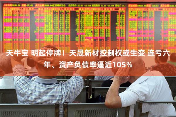 天牛宝 明起停牌！天晟新材控制权或生变 连亏六年、资产负债率逼近105%