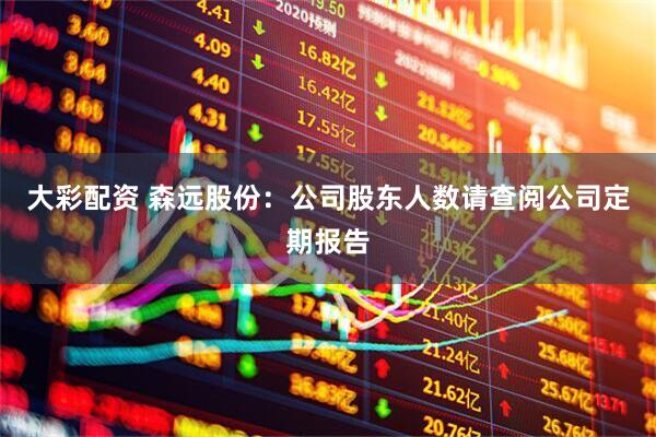 大彩配资 森远股份：公司股东人数请查阅公司定期报告
