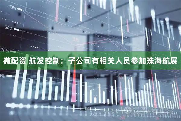 微配资 航发控制：子公司有相关人员参加珠海航展