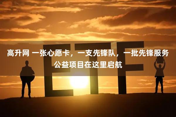 高升网 一张心愿卡，一支先锋队，一批先锋服务公益项目在这里启航