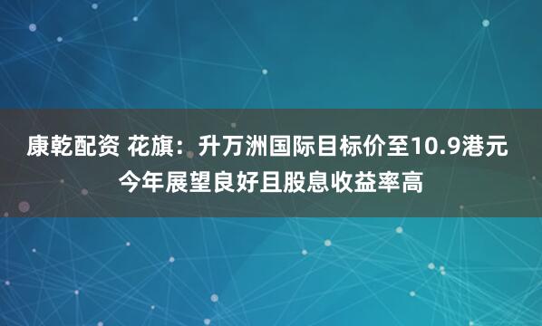 康乾配资 花旗：升万洲国际目标价至10.9港元 今年展望良好且股息收益率高
